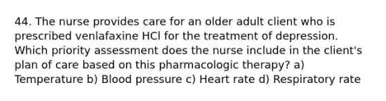 44. The nurse provides care for an older adult client who is prescribed venlafaxine HCl for the treatment of depression. Which priority assessment does the nurse include in the client's plan of care based on this pharmacologic therapy? a) Temperature b) <a href='https://www.questionai.com/knowledge/kD0HacyPBr-blood-pressure' class='anchor-knowledge'>blood pressure</a> c) Heart rate d) Respiratory rate