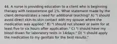 44. A nurse is providing education to a client who is beginning therapy with testosterone gel 1%. What statement made by the client demonstrates a need for additional teaching? A) "I should avoid direct skin-to-skin contact with my spouse where the medication was applied." B) "I should not shower or swim for at least five to six hours after application." C) "I should have my blood drawn for laboratory tests in 14days." D) "I should apply the medication to my genitals for the best results."