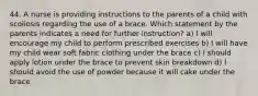 44. A nurse is providing instructions to the parents of a child with scoliosis regarding the use of a brace. Which statement by the parents indicates a need for further instruction? a) I will encourage my child to perform prescribed exercises b) I will have my child wear soft fabric clothing under the brace c) I should apply lotion under the brace to prevent skin breakdown d) I should avoid the use of powder because it will cake under the brace