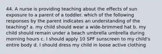 44. A nurse is providing teaching about the effects of sun exposure to a parent of a toddler. which of the following responses by the parent indicates an understanding of the teaching? a. my child should wear a wide-brimmed hat b. my child should remain under a beach umbrella umbrella during morning hours c. I should apply 10 SPF sunscreen to my child's entire body d. I should dress my child in loose active clothing