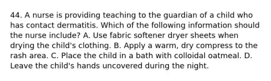 44. A nurse is providing teaching to the guardian of a child who has contact dermatitis. Which of the following information should the nurse include? A. Use fabric softener dryer sheets when drying the child's clothing. B. Apply a warm, dry compress to the rash area. C. Place the child in a bath with colloidal oatmeal. D. Leave the child's hands uncovered during the night.