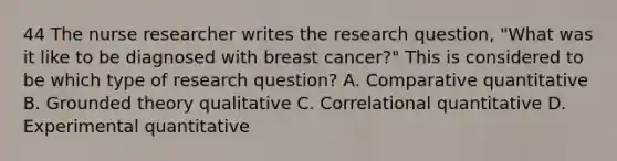 44 The nurse researcher writes the research question, "What was it like to be diagnosed with breast cancer?" This is considered to be which type of research question? A. Comparative quantitative B. Grounded theory qualitative C. Correlational quantitative D. Experimental quantitative