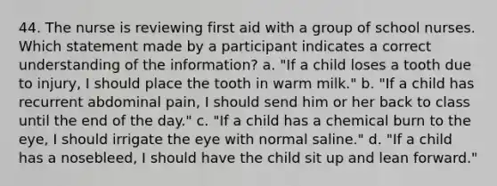 44. The nurse is reviewing first aid with a group of school nurses. Which statement made by a participant indicates a correct understanding of the information? a. "If a child loses a tooth due to injury, I should place the tooth in warm milk." b. "If a child has recurrent abdominal pain, I should send him or her back to class until the end of the day." c. "If a child has a chemical burn to the eye, I should irrigate the eye with normal saline." d. "If a child has a nosebleed, I should have the child sit up and lean forward."