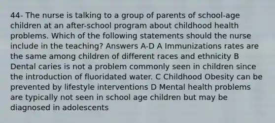 44- The nurse is talking to a group of parents of school-age children at an after-school program about childhood health problems. Which of the following statements should the nurse include in the teaching? Answers A-D A Immunizations rates are the same among children of different races and ethnicity B Dental caries is not a problem commonly seen in children since the introduction of fluoridated water. C Childhood Obesity can be prevented by lifestyle interventions D Mental health problems are typically not seen in school age children but may be diagnosed in adolescents