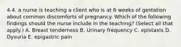 4.4. a nurse is teaching a client who is at 6 weeks of gestation about common discomforts of pregnancy. Which of the following findings should the nurse include in the teaching? (Select all that apply.) A. Breast tenderness B. Urinary frequency C. epistaxis D. Dysuria E. epigastric pain