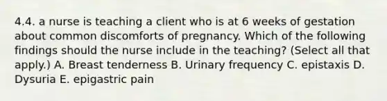 4.4. a nurse is teaching a client who is at 6 weeks of gestation about common discomforts of pregnancy. Which of the following findings should the nurse include in the teaching? (Select all that apply.) A. Breast tenderness B. Urinary frequency C. epistaxis D. Dysuria E. epigastric pain