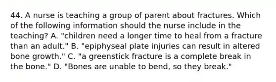 44. A nurse is teaching a group of parent about fractures. Which of the following information should the nurse include in the teaching? A. "children need a longer time to heal from a fracture than an adult." B. "epiphyseal plate injuries can result in altered bone growth." C. "a greenstick fracture is a complete break in the bone." D. "Bones are unable to bend, so they break."