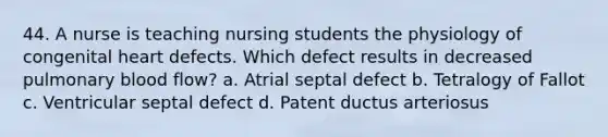 44. A nurse is teaching nursing students the physiology of congenital heart defects. Which defect results in decreased pulmonary blood flow? a. Atrial septal defect b. Tetralogy of Fallot c. Ventricular septal defect d. Patent ductus arteriosus