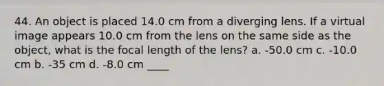 44. An object is placed 14.0 cm from a diverging lens. If a virtual image appears 10.0 cm from the lens on the same side as the object, what is the focal length of the lens? a. -50.0 cm c. -10.0 cm b. -35 cm d. -8.0 cm ____