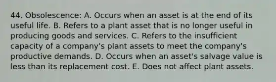 44. Obsolescence: A. Occurs when an asset is at the end of its useful life. B. Refers to a plant asset that is no longer useful in producing goods and services. C. Refers to the insufficient capacity of a company's plant assets to meet the company's productive demands. D. Occurs when an asset's salvage value is less than its replacement cost. E. Does not affect plant assets.