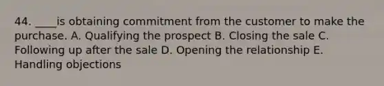 44. ____is obtaining commitment from the customer to make the purchase. A. Qualifying the prospect B. Closing the sale C. Following up after the sale D. Opening the relationship E. Handling objections