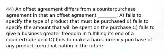 44) An offset agreement differs from a counterpurchase agreement in that an offset agreement ________. A) fails to specify the type of product that must be purchased B) fails to specify the amount that will be spent on the purchase C) fails to give a business greater freedom in fulfilling its end of a countertrade deal D) fails to make a hard-currency purchase of any product from that nation in the future