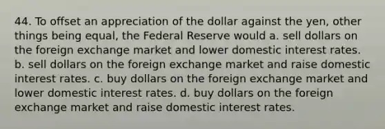 44. To offset an appreciation of the dollar against the yen, other things being equal, the Federal Reserve would a. sell dollars on the foreign exchange market and lower domestic interest rates. b. sell dollars on the foreign exchange market and raise domestic interest rates. c. buy dollars on the foreign exchange market and lower domestic interest rates. d. buy dollars on the foreign exchange market and raise domestic interest rates.