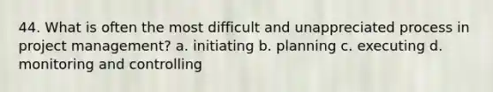 44. What is often the most difficult and unappreciated process in project management? a. initiating b. planning c. executing d. monitoring and controlling