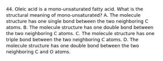 44. Oleic acid is a mono-unsaturated fatty acid. What is the structural meaning of mono-unsaturated? A. The molecule structure has one single bond between the two neighboring C atoms. B. The molecule structure has one double bond between the two neighboring C atoms. C. The molecule structure has one triple bond between the two neighboring C atoms. D. The molecule structure has one double bond between the two neighboring C and O atoms.