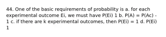 44. One of the basic requirements of probability is a. for each experimental outcome Ei, we must have P(Ei) 1 b. P(A) = P(Ac) - 1 c. if there are k experimental outcomes, then P(Ei) = 1 d. P(Ei) 1