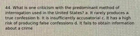 44. What is one criticism with the predominant method of interrogation used in the United States? a. It rarely produces a true confession b. It is insufficiently accusatorial c. It has a high risk of producing false confessions d. It fails to obtain information about a crime