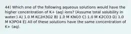 44) Which one of the following aqueous solutions would have the higher concentration of K+ (aq) ions? (Assume total solubility in water.) A) 1.0 M KC2H3O2 B) 1.0 M KNO3 C) 1.0 M K2CO3 D) 1.0 M K3PO4 E) All of these solutions have the same concentration of K+ (aq).