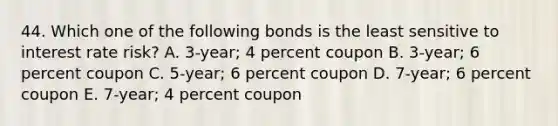 44. Which one of the following bonds is the least sensitive to interest rate risk? A. 3-year; 4 percent coupon B. 3-year; 6 percent coupon C. 5-year; 6 percent coupon D. 7-year; 6 percent coupon E. 7-year; 4 percent coupon