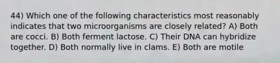 44) Which one of the following characteristics most reasonably indicates that two microorganisms are closely related? A) Both are cocci. B) Both ferment lactose. C) Their DNA can hybridize together. D) Both normally live in clams. E) Both are motile