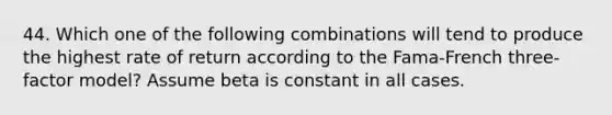 44. Which one of the following combinations will tend to produce the highest rate of return according to the Fama-French three-factor model? Assume beta is constant in all cases.