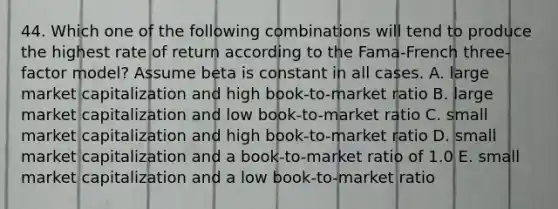 44. Which one of the following combinations will tend to produce the highest rate of return according to the Fama-French three-factor model? Assume beta is constant in all cases. A. large market capitalization and high book-to-market ratio B. large market capitalization and low book-to-market ratio C. small market capitalization and high book-to-market ratio D. small market capitalization and a book-to-market ratio of 1.0 E. small market capitalization and a low book-to-market ratio