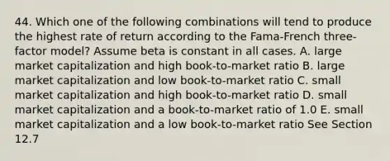 44. Which one of the following combinations will tend to produce the highest rate of return according to the Fama-French three-factor model? Assume beta is constant in all cases. A. large market capitalization and high book-to-market ratio B. large market capitalization and low book-to-market ratio C. small market capitalization and high book-to-market ratio D. small market capitalization and a book-to-market ratio of 1.0 E. small market capitalization and a low book-to-market ratio See Section 12.7