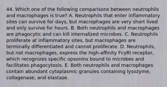 44. Which one of the following comparisons between neutrophils and macrophages is true? A. Neutrophils that enter inflammatory sites can survive for days, but macrophages are very short lived and only survive for hours. B. Both neutrophils and macrophages are phagocytic and can kill internalized microbes. C. Neutrophils proliferate at inflammatory sites, but macrophages are terminally differentiated and cannot proliferate. D. Neutrophils, but not macrophages, express the high-affinity FcγRI receptor, which recognizes specific opsonins bound to microbes and facilitates phagocytosis. E. Both neutrophils and macrophages contain abundant cytoplasmic granules containing lysozyme, collagenase, and elastase.