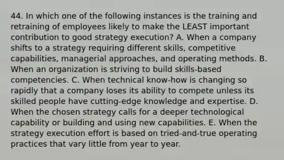 44. In which one of the following instances is the training and retraining of employees likely to make the LEAST important contribution to good strategy execution? A. When a company shifts to a strategy requiring different skills, competitive capabilities, managerial approaches, and operating methods. B. When an organization is striving to build skills-based competencies. C. When technical know-how is changing so rapidly that a company loses its ability to compete unless its skilled people have cutting-edge knowledge and expertise. D. When the chosen strategy calls for a deeper technological capability or building and using new capabilities. E. When the strategy execution effort is based on tried-and-true operating practices that vary little from year to year.