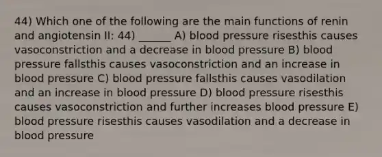 44) Which one of the following are the main functions of renin and angiotensin II: 44) ______ A) blood pressure risesthis causes vasoconstriction and a decrease in blood pressure B) blood pressure fallsthis causes vasoconstriction and an increase in blood pressure C) blood pressure fallsthis causes vasodilation and an increase in blood pressure D) blood pressure risesthis causes vasoconstriction and further increases blood pressure E) blood pressure risesthis causes vasodilation and a decrease in blood pressure