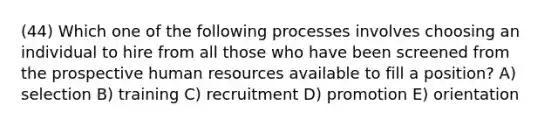 (44) Which one of the following processes involves choosing an individual to hire from all those who have been screened from the prospective human resources available to fill a position? A) selection B) training C) recruitment D) promotion E) orientation