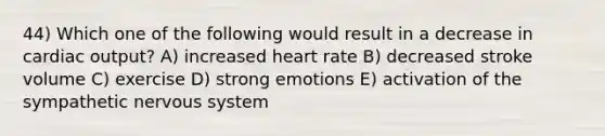 44) Which one of the following would result in a decrease in cardiac output? A) increased heart rate B) decreased stroke volume C) exercise D) strong emotions E) activation of the sympathetic nervous system