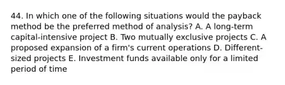 44. In which one of the following situations would the payback method be the preferred method of analysis? A. A long-term capital-intensive project B. Two mutually exclusive projects C. A proposed expansion of a firm's current operations D. Different-sized projects E. Investment funds available only for a limited period of time