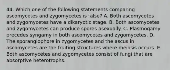 44. Which one of the following statements comparing ascomycetes and zygomycetes is false? A. Both ascomycetes and zygomycetes have a dikaryotic stage. B. Both ascomycetes and zygomycetes can produce spores asexually. C. Plasmogamy precedes syngamy in both ascomycetes and zygomycetes. D. The sporangiophore in zygomycetes and the ascus in ascomycetes are the fruiting structures where meiosis occurs. E. Both ascomycetes and zygomycetes consist of fungi that are absorptive heterotrophs.