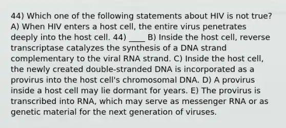 44) Which one of the following statements about HIV is not true? A) When HIV enters a host cell, the entire virus penetrates deeply into the host cell. 44) ____ B) Inside the host cell, reverse transcriptase catalyzes the synthesis of a DNA strand complementary to the viral RNA strand. C) Inside the host cell, the newly created double-stranded DNA is incorporated as a provirus into the host cell's chromosomal DNA. D) A provirus inside a host cell may lie dormant for years. E) The provirus is transcribed into RNA, which may serve as messenger RNA or as genetic material for the next generation of viruses.