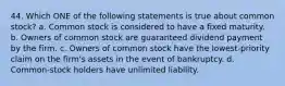 44. Which ONE of the following statements is true about common stock? a. Common stock is considered to have a fixed maturity. b. Owners of common stock are guaranteed dividend payment by the firm. c. Owners of common stock have the lowest-priority claim on the firm's assets in the event of bankruptcy. d. Common-stock holders have unlimited liability.