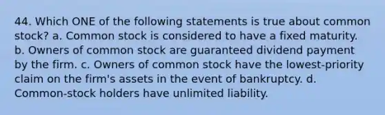 44. Which ONE of the following statements is true about common stock? a. Common stock is considered to have a fixed maturity. b. Owners of common stock are guaranteed dividend payment by the firm. c. Owners of common stock have the lowest-priority claim on the firm's assets in the event of bankruptcy. d. Common-stock holders have unlimited liability.