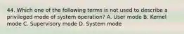 44. Which one of the following terms is not used to describe a privileged mode of system operation? A. User mode B. Kernel mode C. Supervisory mode D. System mode