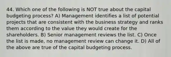 44. Which one of the following is NOT true about the capital budgeting process? A) Management identifies a list of potential projects that are consistent with the business strategy and ranks them according to the value they would create for the shareholders. B) Senior management reviews the list. C) Once the list is made, no management review can change it. D) All of the above are true of the capital budgeting process.