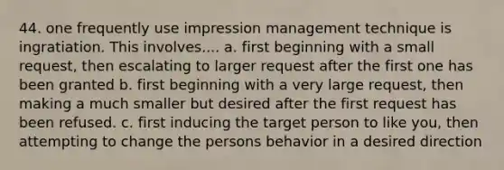 44. one frequently use impression management technique is ingratiation. This involves.... a. first beginning with a small request, then escalating to larger request after the first one has been granted b. first beginning with a very large request, then making a much smaller but desired after the first request has been refused. c. first inducing the target person to like you, then attempting to change the persons behavior in a desired direction