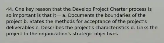 44. One key reason that the Develop Project Charter process is so important is that it— a. Documents the boundaries of the project b. States the methods for acceptance of the project's deliverables c. Describes the project's characteristics d. Links the project to the organization's strategic objectives