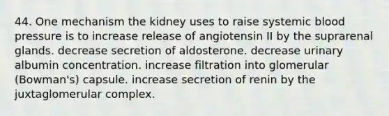 44. One mechanism the kidney uses to raise systemic <a href='https://www.questionai.com/knowledge/kD0HacyPBr-blood-pressure' class='anchor-knowledge'>blood pressure</a> is to increase release of angiotensin II by the suprarenal glands. decrease secretion of aldosterone. decrease urinary albumin concentration. increase filtration into glomerular (Bowman's) capsule. increase secretion of renin by the juxtaglomerular complex.