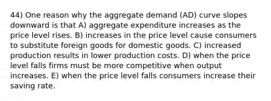 44) One reason why the aggregate demand (AD) curve slopes downward is that A) aggregate expenditure increases as the price level rises. B) increases in the price level cause consumers to substitute foreign goods for domestic goods. C) increased production results in lower production costs. D) when the price level falls firms must be more competitive when output increases. E) when the price level falls consumers increase their saving rate.