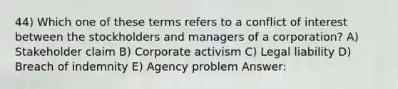 44) Which one of these terms refers to a conflict of interest between the stockholders and managers of a corporation? A) Stakeholder claim B) Corporate activism C) Legal liability D) Breach of indemnity E) Agency problem Answer: