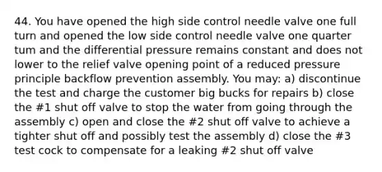 44. You have opened the high side control needle valve one full turn and opened the low side control needle valve one quarter tum and the differential pressure remains constant and does not lower to the relief valve opening point of a reduced pressure principle backflow prevention assembly. You may: a) discontinue the test and charge the customer big bucks for repairs b) close the #1 shut off valve to stop the water from going through the assembly c) open and close the #2 shut off valve to achieve a tighter shut off and possibly test the assembly d) close the #3 test cock to compensate for a leaking #2 shut off valve