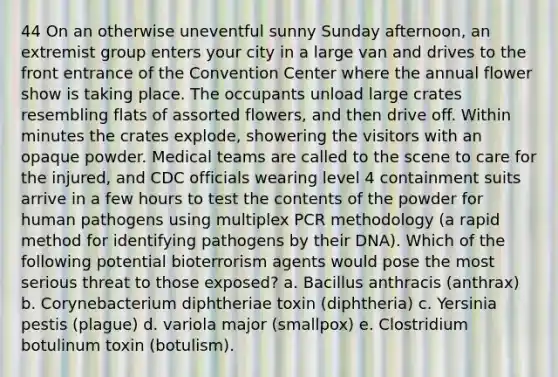 44 On an otherwise uneventful sunny Sunday afternoon, an extremist group enters your city in a large van and drives to the front entrance of the Convention Center where the annual flower show is taking place. The occupants unload large crates resembling flats of assorted flowers, and then drive off. Within minutes the crates explode, showering the visitors with an opaque powder. Medical teams are called to the scene to care for the injured, and CDC officials wearing level 4 containment suits arrive in a few hours to test the contents of the powder for human pathogens using multiplex PCR methodology (a rapid method for identifying pathogens by their DNA). Which of the following potential bioterrorism agents would pose the most serious threat to those exposed? a. Bacillus anthracis (anthrax) b. Corynebacterium diphtheriae toxin (diphtheria) c. Yersinia pestis (plague) d. variola major (smallpox) e. Clostridium botulinum toxin (botulism).