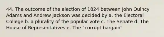 44. The outcome of the election of 1824 between John Quincy Adams and Andrew Jackson was decided by a. the Electoral College b. a plurality of the popular vote c. The Senate d. The House of Representatives e. The "corrupt bargain"