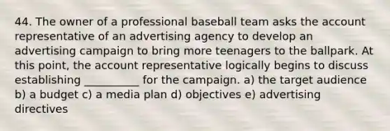 44. The owner of a professional baseball team asks the account representative of an advertising agency to develop an advertising campaign to bring more teenagers to the ballpark. At this point, the account representative logically begins to discuss establishing __________ for the campaign. a) the target audience b) a budget c) a media plan d) objectives e) advertising directives