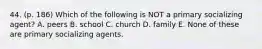 44. (p. 186) Which of the following is NOT a primary socializing agent? A. peers B. school C. church D. family E. None of these are primary socializing agents.