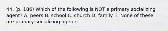 44. (p. 186) Which of the following is NOT a primary socializing agent? A. peers B. school C. church D. family E. None of these are primary socializing agents.